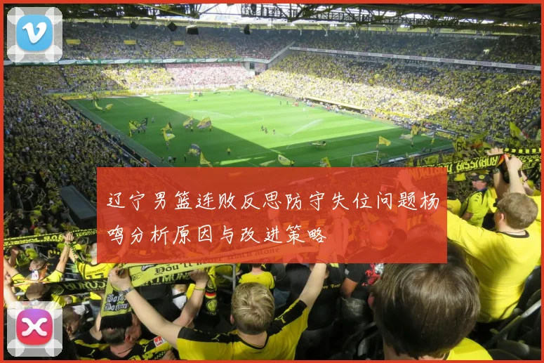辽宁男篮连败反思防守失位问题杨鸣分析原因与改进策略