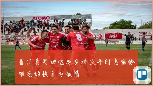 香川真司回忆与多特交手时光感慨难忘的快乐与激情