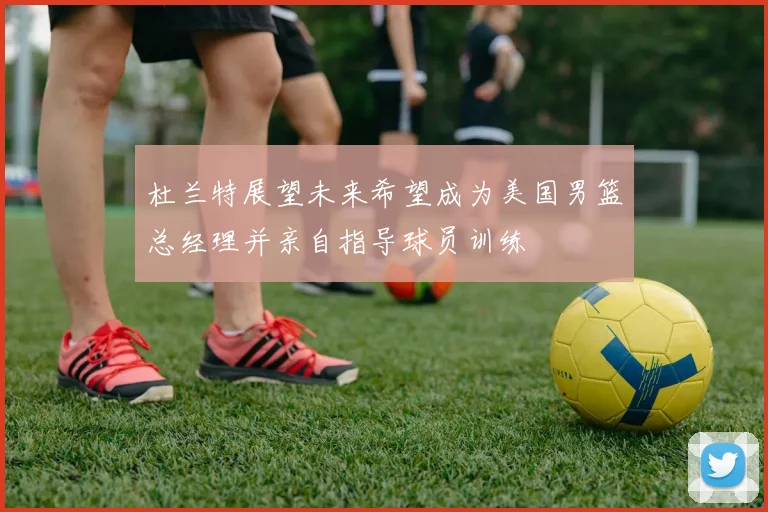 杜兰特展望未来希望成为美国男篮总经理并亲自指导球员训练