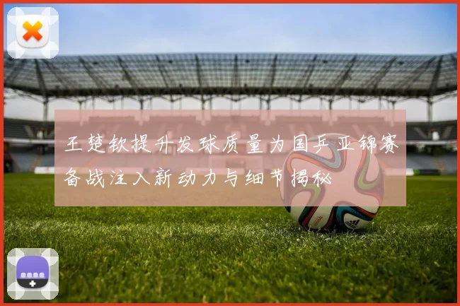 王楚钦提升发球质量为国乒亚锦赛备战注入新动力与细节揭秘
